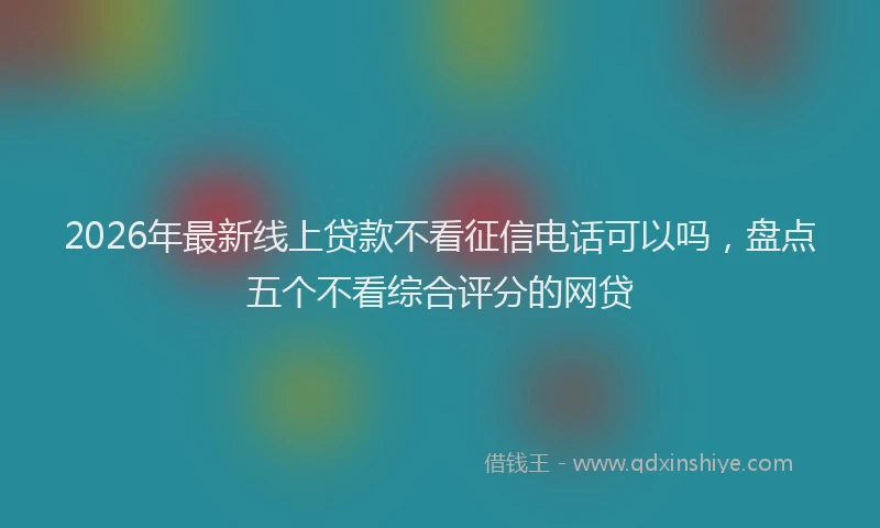 2026年最新线上贷款不看征信电话可以吗，盘点五个不看综合评分的网贷
