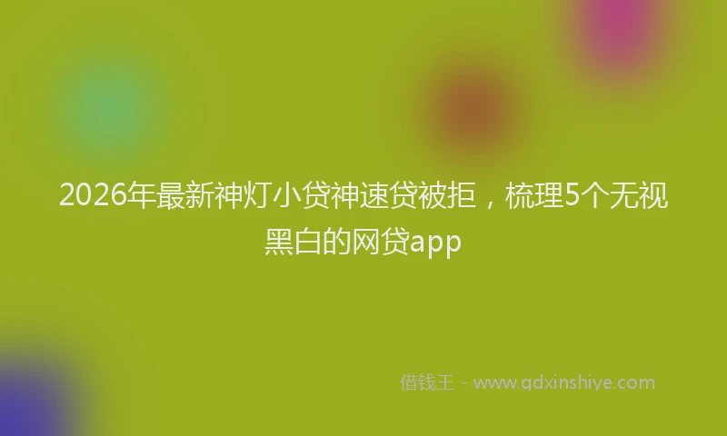 2026年最新神灯小贷神速贷被拒，梳理5个无视黑白的网贷app