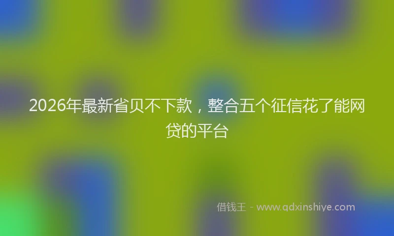 2026年最新省贝不下款，整合五个征信花了能网贷的平台