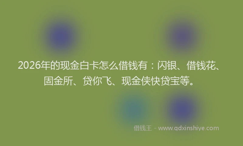 2026年的现金白卡怎么借钱有：闪银、借钱花、固金所、贷你飞、现金侠快贷宝等。