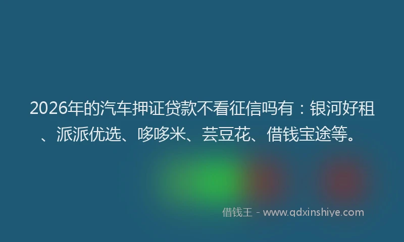 2026年的汽车押证贷款不看征信吗有：银河好租、派派优选、哆哆米、芸豆花、借钱宝途等。