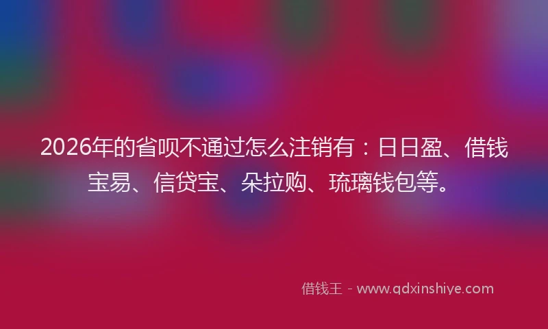 2026年的省呗不通过怎么注销有：日日盈、借钱宝易、信贷宝、朵拉购、琉璃钱包等。