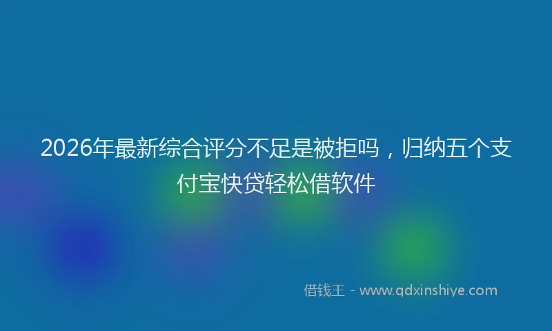 2026年最新综合评分不足是被拒吗，归纳五个支付宝快贷轻松借软件