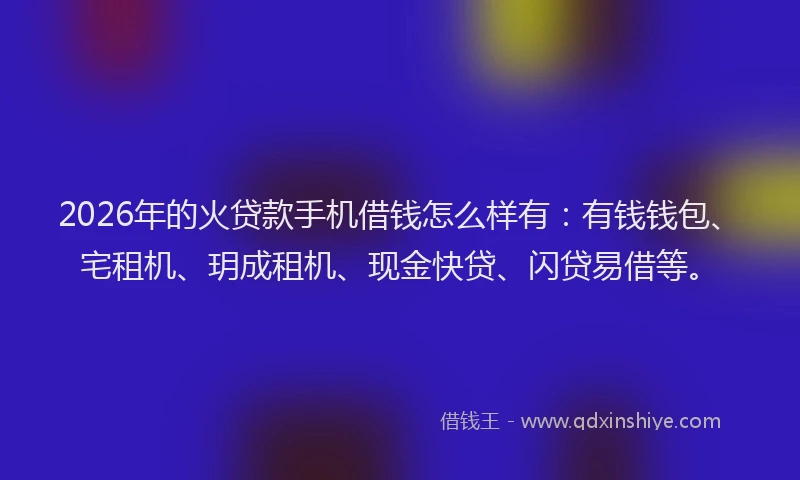 2026年的火贷款手机借钱怎么样有：有钱钱包、宅租机、玥成租机、现金快贷、闪贷易借等。