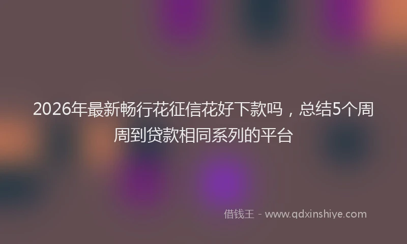 2026年最新畅行花征信花好下款吗，总结5个周周到贷款相同系列的平台