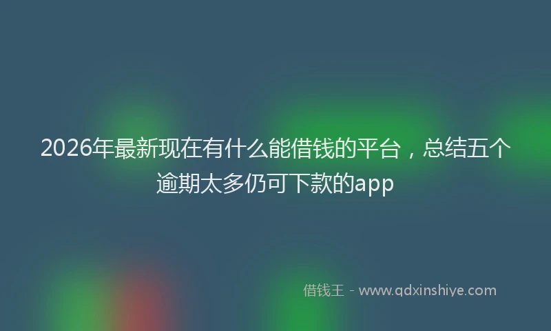 2026年最新现在有什么能借钱的平台，总结五个逾期太多仍可下款的app