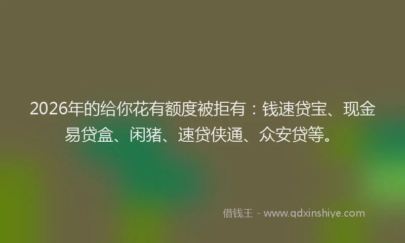 2026年的给你花有额度被拒有：钱速贷宝、现金易贷盒、闲猪、速贷侠通、众安贷等。