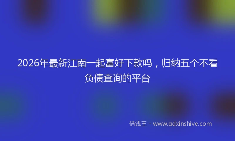 2026年最新江南一起富好下款吗，归纳五个不看负债查询的平台