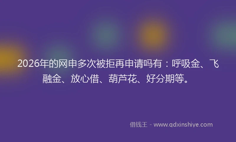 2026年的网申多次被拒再申请吗有：呼吸金、飞融金、放心借、葫芦花、好分期等。