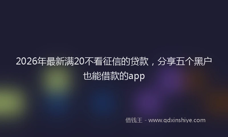 2026年最新满20不看征信的贷款，分享五个黑户也能借款的app