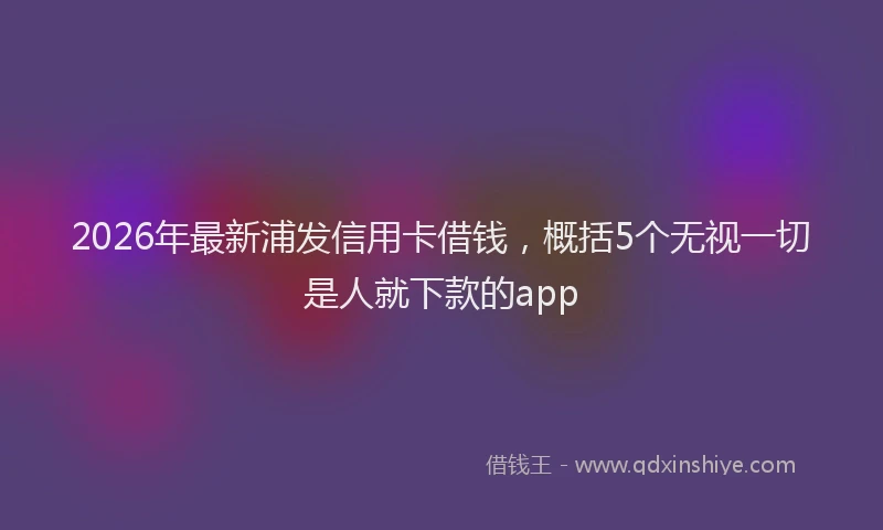 2026年最新浦发信用卡借钱，概括5个无视一切是人就下款的app