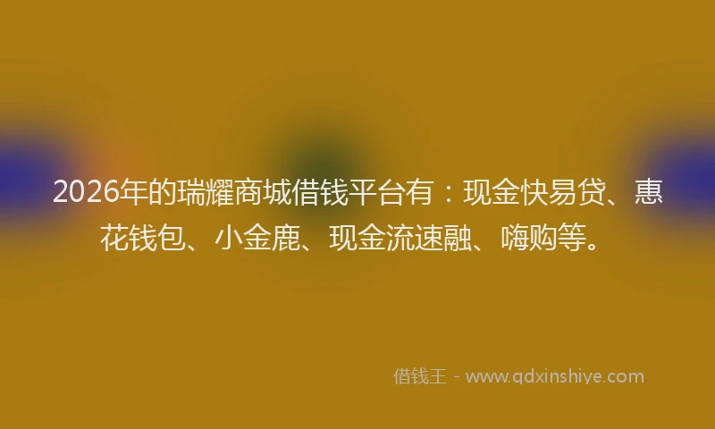 2026年的瑞耀商城借钱平台有：现金快易贷、惠花钱包、小金鹿、现金流速融、嗨购等。