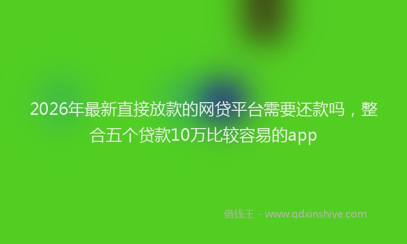 2026年最新直接放款的网贷平台需要还款吗，整合五个贷款10万比较容易的app