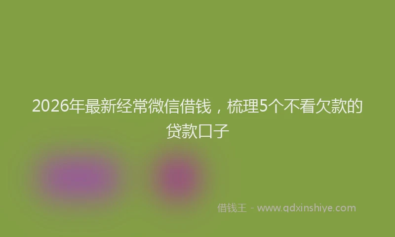 2026年最新经常微信借钱，梳理5个不看欠款的贷款口子