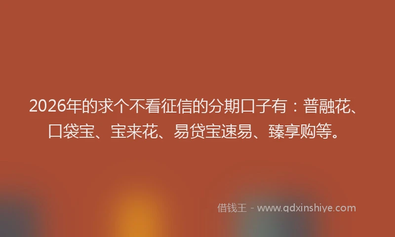 2026年的求个不看征信的分期口子有：普融花、口袋宝、宝来花、易贷宝速易、臻享购等。