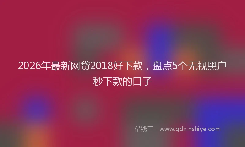 2026年最新网贷2018好下款，盘点5个无视黑户秒下款的口子
