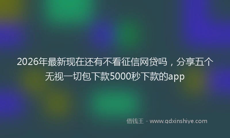 2026年最新现在还有不看征信网贷吗，分享五个无视一切包下款5000秒下款的app