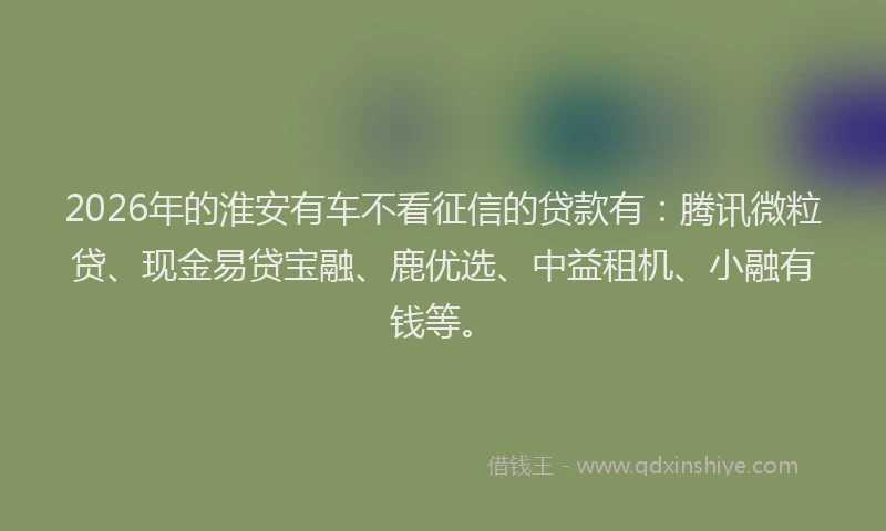 2026年的淮安有车不看征信的贷款有：腾讯微粒贷、现金易贷宝融、鹿优选、中益租机、小融有钱等。