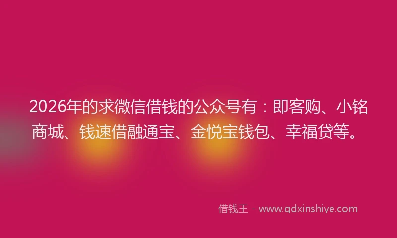 2026年的求微信借钱的公众号有：即客购、小铭商城、钱速借融通宝、金悦宝钱包、幸福贷等。