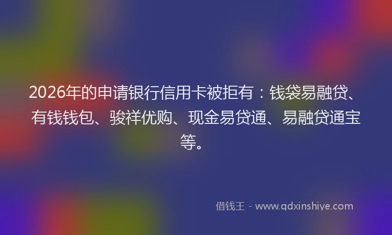 2026年的申请银行信用卡被拒有：钱袋易融贷、有钱钱包、骏祥优购、现金易贷通、易融贷通宝等。
