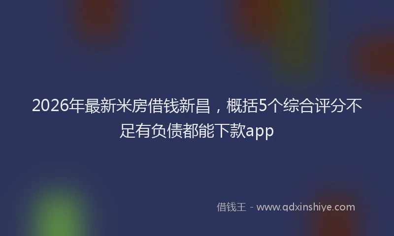 2026年最新米房借钱新昌，概括5个综合评分不足有负债都能下款app