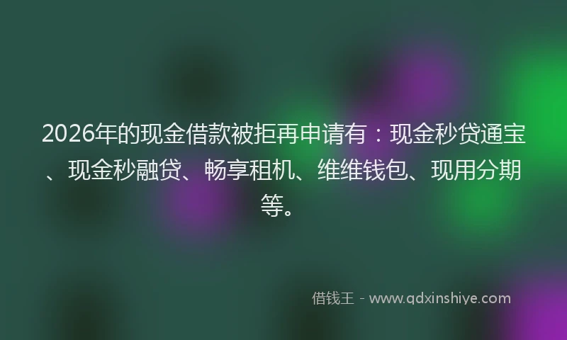2026年的现金借款被拒再申请有：现金秒贷通宝、现金秒融贷、畅享租机、维维钱包、现用分期等。