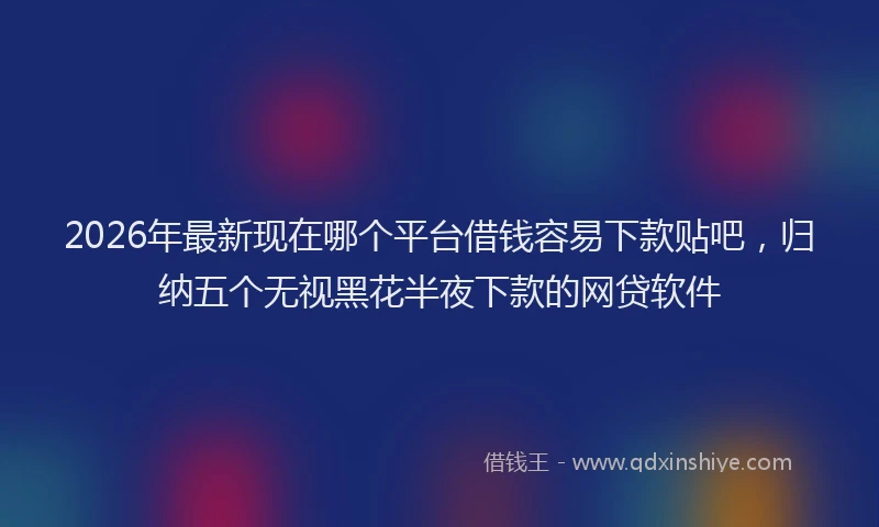 2026年最新现在哪个平台借钱容易下款贴吧，归纳五个无视黑花半夜下款的网贷软件