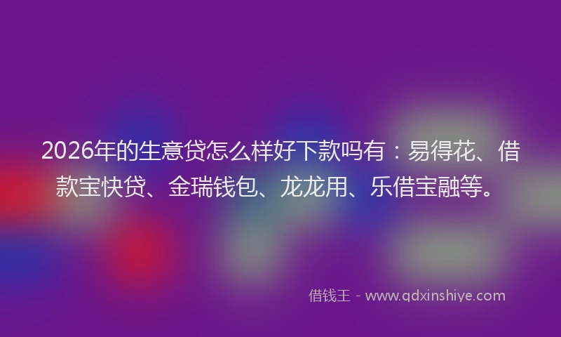 2026年的生意贷怎么样好下款吗有：易得花、借款宝快贷、金瑞钱包、龙龙用、乐借宝融等。