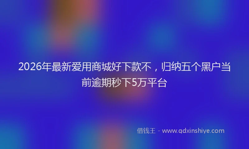 2026年最新爱用商城好下款不，归纳五个黑户当前逾期秒下5万平台