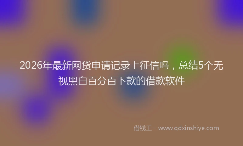 2026年最新网货申请记录上征信吗，总结5个无视黑白百分百下款的借款软件