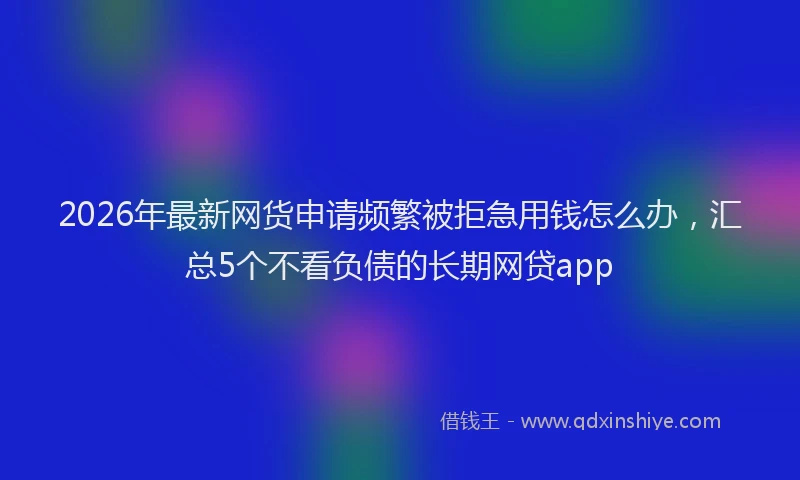2026年最新网货申请频繁被拒急用钱怎么办，汇总5个不看负债的长期网贷app