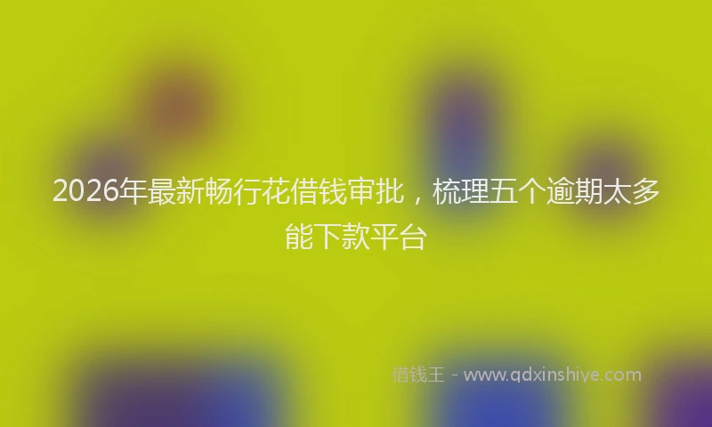 2026年最新畅行花借钱审批，梳理五个逾期太多能下款平台