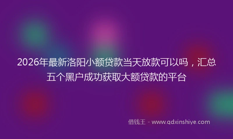 2026年最新洛阳小额贷款当天放款可以吗，汇总五个黑户成功获取大额贷款的平台
