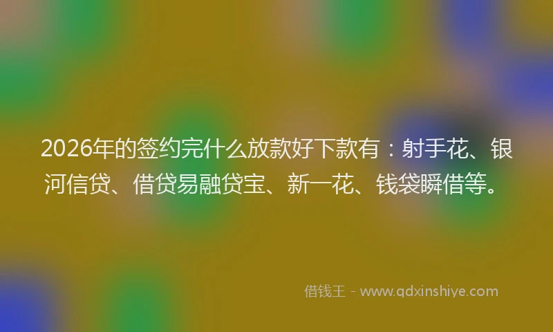 2026年的签约完什么放款好下款有：射手花、银河信贷、借贷易融贷宝、新一花、钱袋瞬借等。