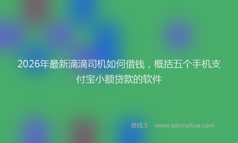 2026年最新滴滴司机如何借钱，概括五个手机支付宝小额贷款的软件
