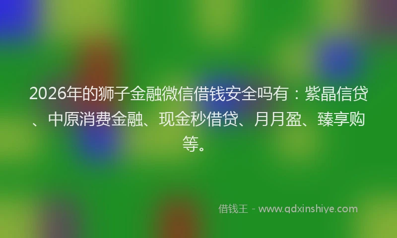 2026年的狮子金融微信借钱安全吗有：紫晶信贷、中原消费金融、现金秒借贷、月月盈、臻享购等。