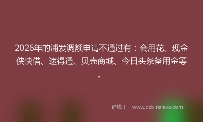 2026年的浦发调额申请不通过有：会用花、现金侠快借、速得通、贝壳商城、今日头条备用金等。