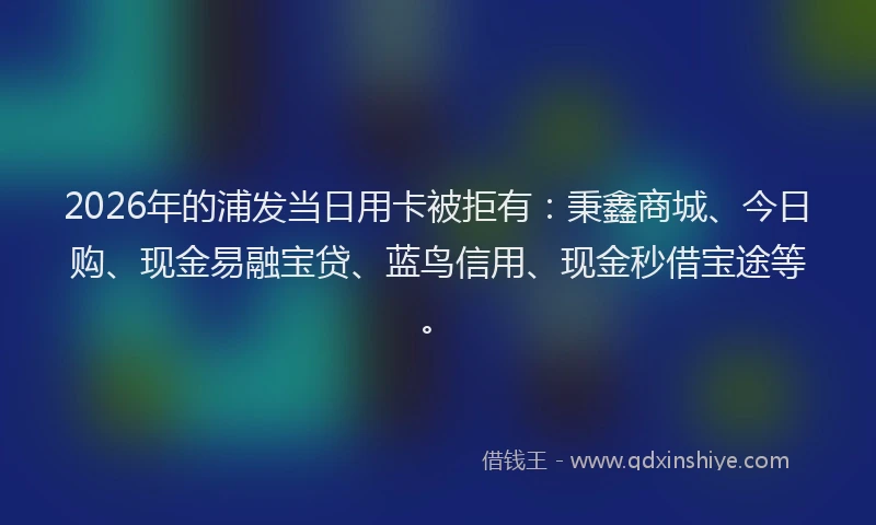 2026年的浦发当日用卡被拒有：秉鑫商城、今日购、现金易融宝贷、蓝鸟信用、现金秒借宝途等。