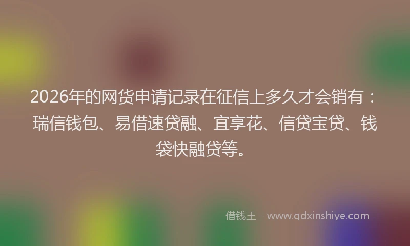 2026年的网货申请记录在征信上多久才会销有：瑞信钱包、易借速贷融、宜享花、信贷宝贷、钱袋快融贷等。