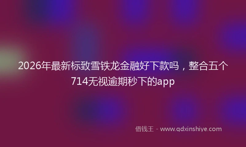 2026年最新标致雪铁龙金融好下款吗，整合五个714无视逾期秒下的app