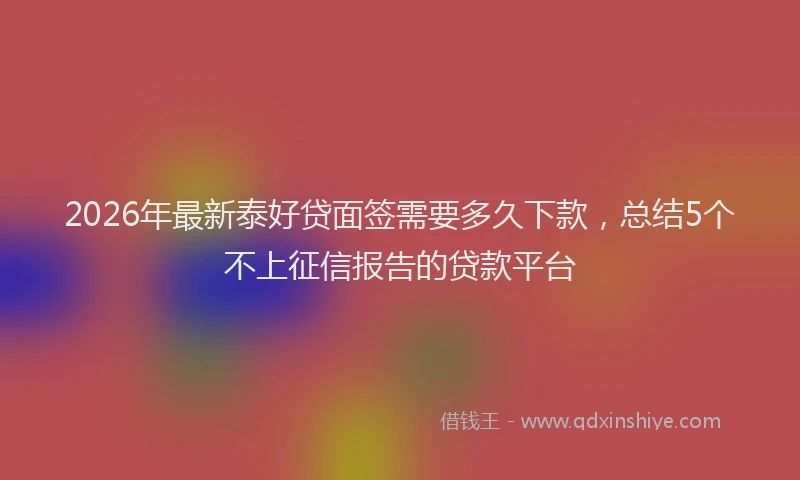 2026年最新泰好贷面签需要多久下款，总结5个不上征信报告的贷款平台