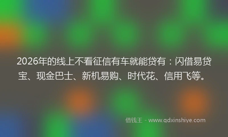 2026年的线上不看征信有车就能贷有：闪借易贷宝、现金巴士、新机易购、时代花、信用飞等。