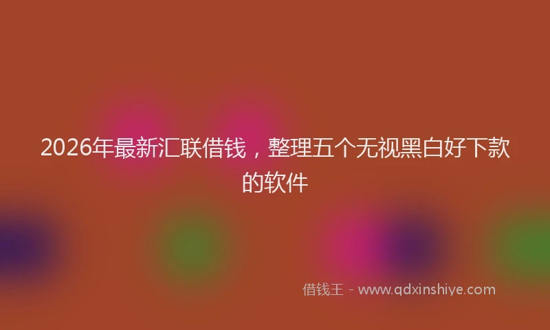 2026年最新汇联借钱，整理五个无视黑白好下款的软件