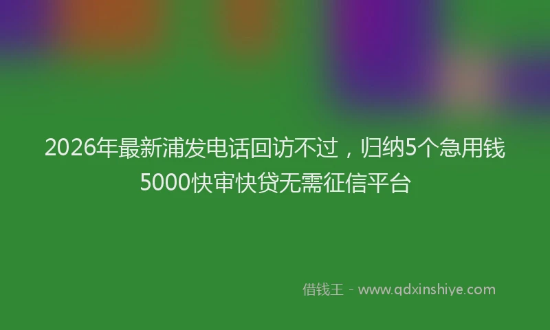2026年最新浦发电话回访不过，归纳5个急用钱5000快审快贷无需征信平台