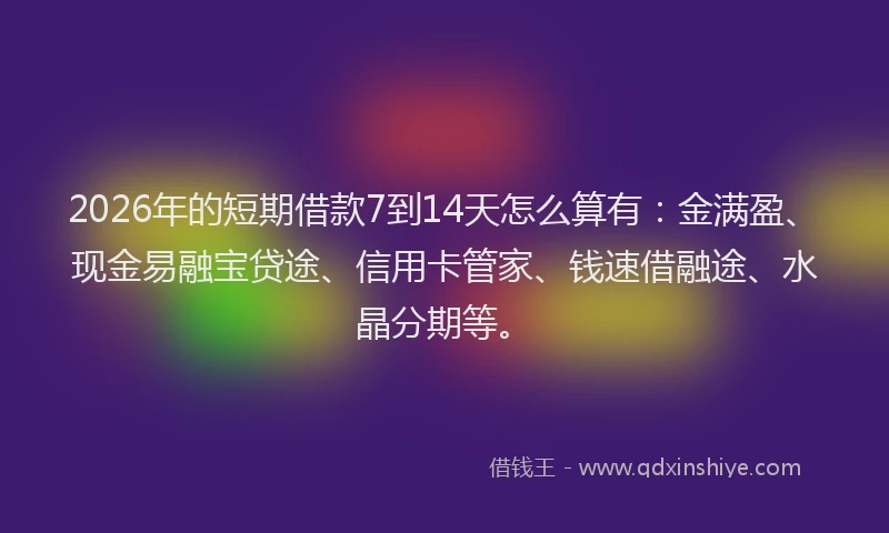 2026年的短期借款7到14天怎么算有：金满盈、现金易融宝贷途、信用卡管家、钱速借融途、水晶分期等。