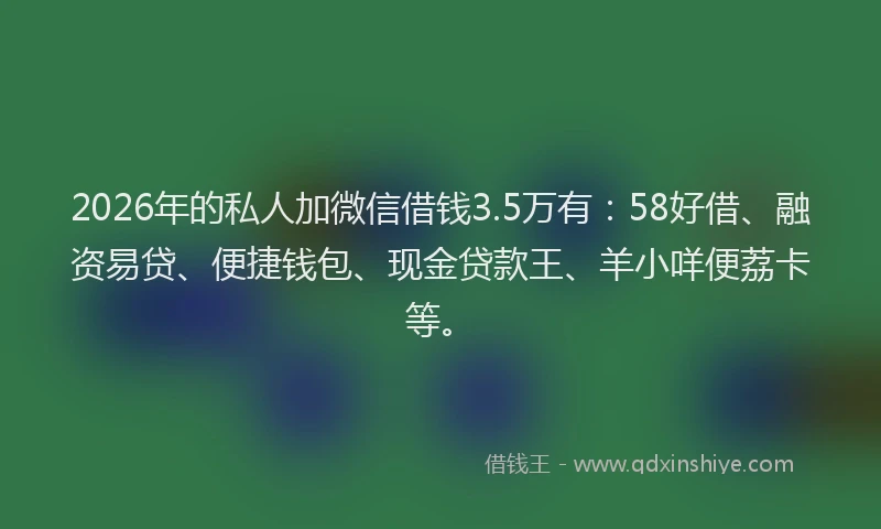 2026年的私人加微信借钱3.5万有：58好借、融资易贷、便捷钱包、现金贷款王、羊小咩便荔卡等。