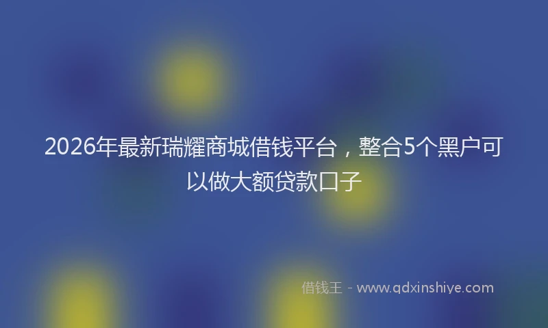 2026年最新瑞耀商城借钱平台，整合5个黑户可以做大额贷款口子
