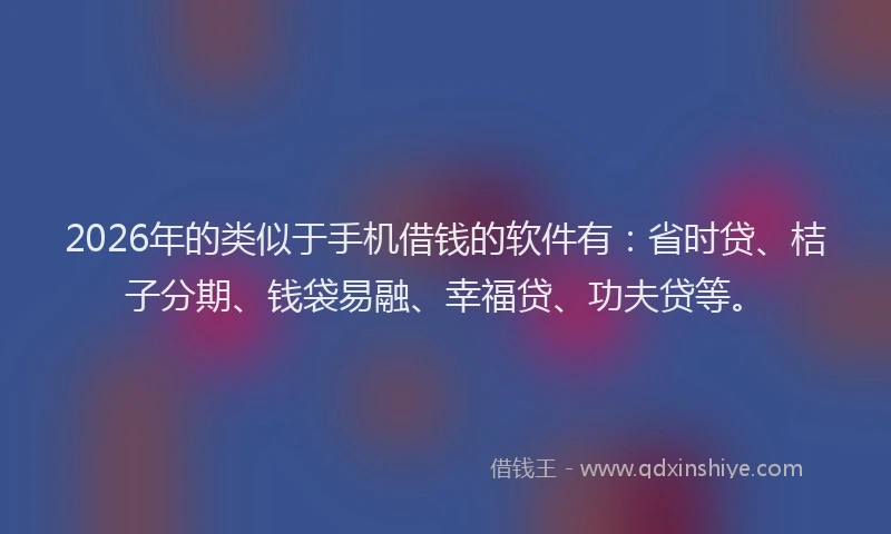 2026年的类似于手机借钱的软件有：省时贷、桔子分期、钱袋易融、幸福贷、功夫贷等。