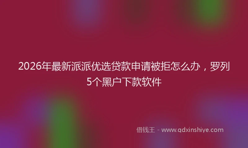 2026年最新派派优选贷款申请被拒怎么办，罗列5个黑户下款软件