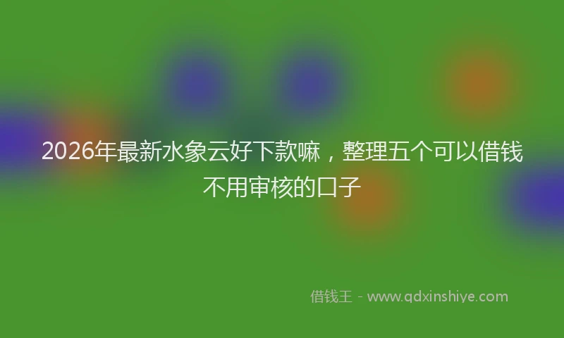 2026年最新水象云好下款嘛，整理五个可以借钱不用审核的口子